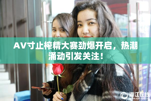 AV寸止榨精大赛劲爆开启，热潮涌动引发关注！