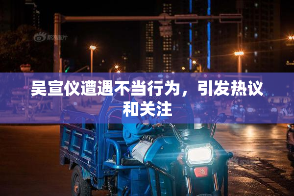 吴宣仪遭遇不当行为，引发热议和关注