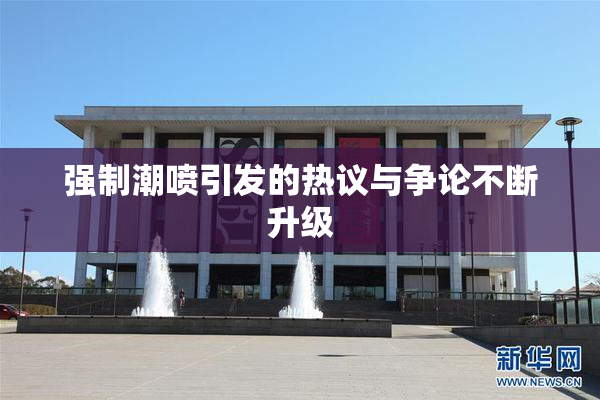 强制潮喷引发的热议与争论不断升级