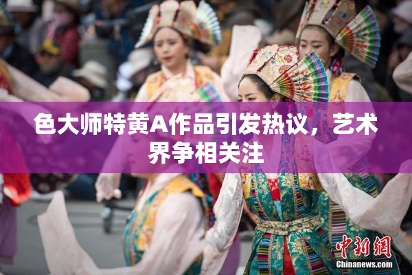 色大师特黄A作品引发热议，艺术界争相关注