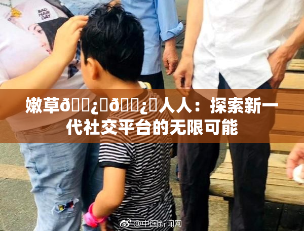 嫩草🌿‌🌿‌人人：探索新一代社交平台的无限可能