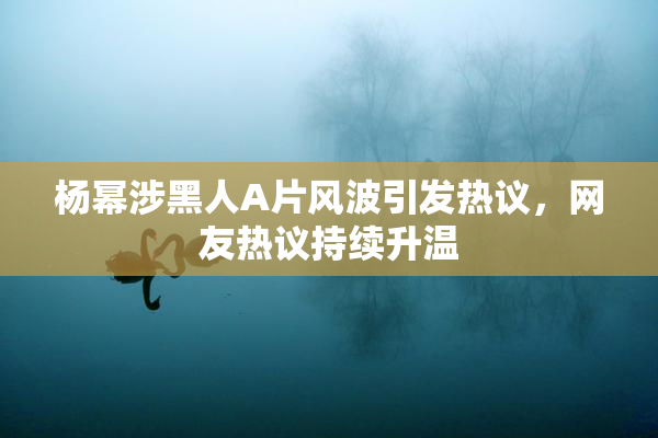 杨幂涉黑人A片风波引发热议，网友热议持续升温