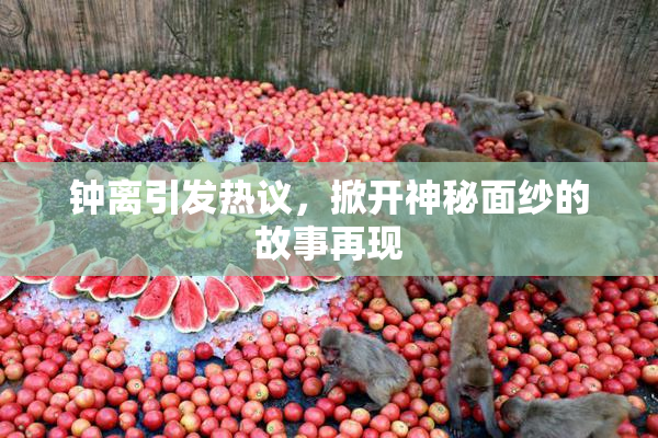 钟离引发热议，掀开神秘面纱的故事再现