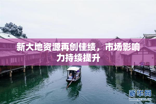 新大地资源再创佳绩，市场影响力持续提升