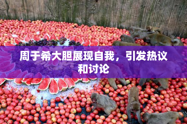 周于希大胆展现自我，引发热议和讨论