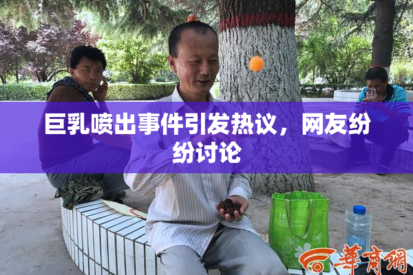 巨乳喷出事件引发热议，网友纷纷讨论