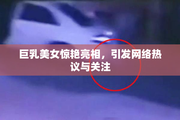 巨乳美女惊艳亮相，引发网络热议与关注