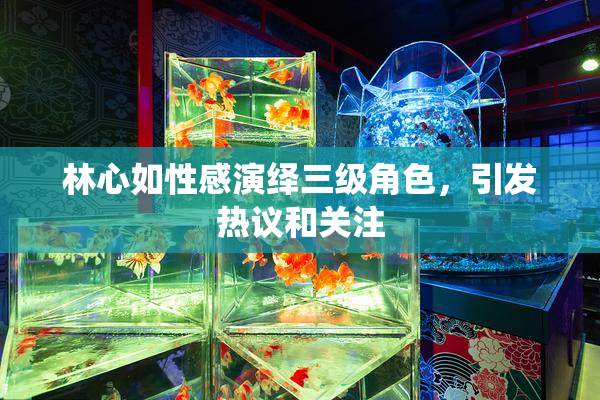 林心如性感演绎三级角色，引发热议和关注