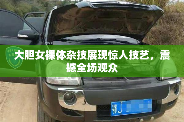 大胆女裸体杂技展现惊人技艺，震撼全场观众