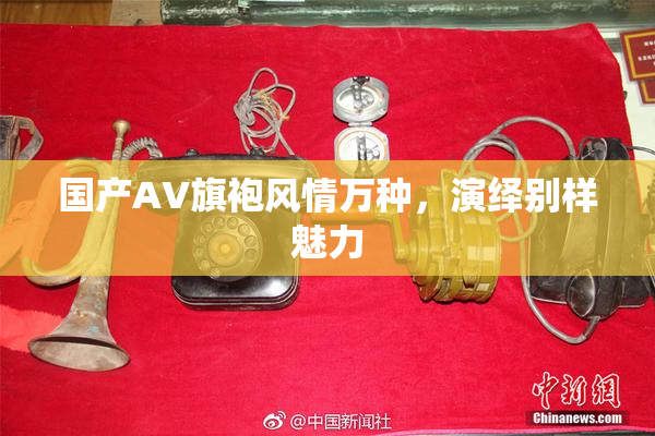 国产AV旗袍风情万种，演绎别样魅力
