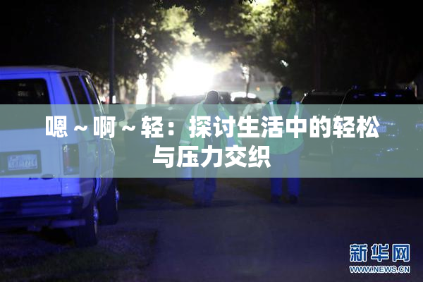 嗯～啊～轻：探讨生活中的轻松与压力交织