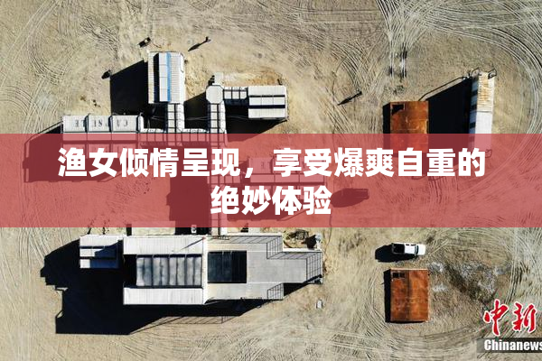 渔女倾情呈现，享受爆爽自重的绝妙体验