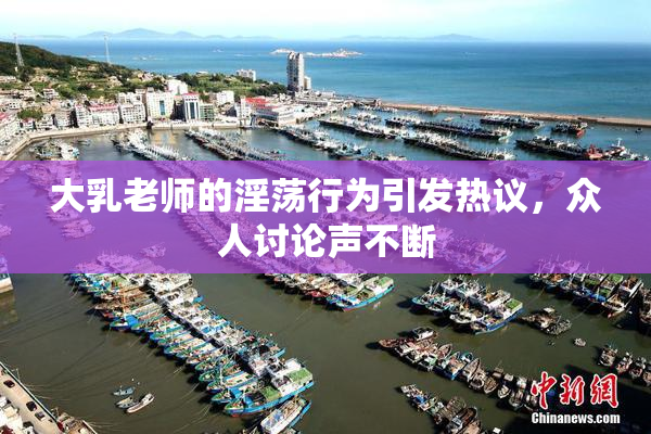 大乳老师的淫荡行为引发热议，众人讨论声不断