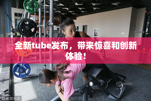 全新tube发布，带来惊喜和创新体验！