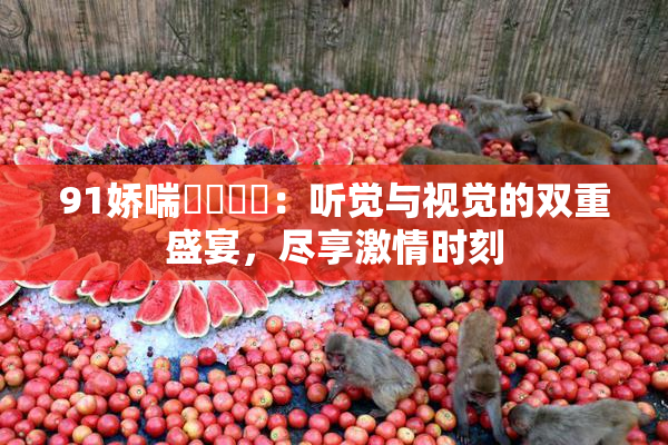 91娇喘❌‌❌‌：听觉与视觉的双重盛宴，尽享激情时刻