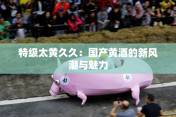 特级太黄久久：国产黄酒的新风潮与魅力