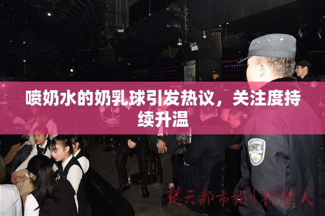 喷奶水的奶乳球引发热议，关注度持续升温