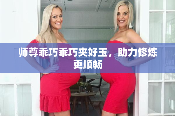 师尊乖巧乖巧夹好玉，助力修炼更顺畅