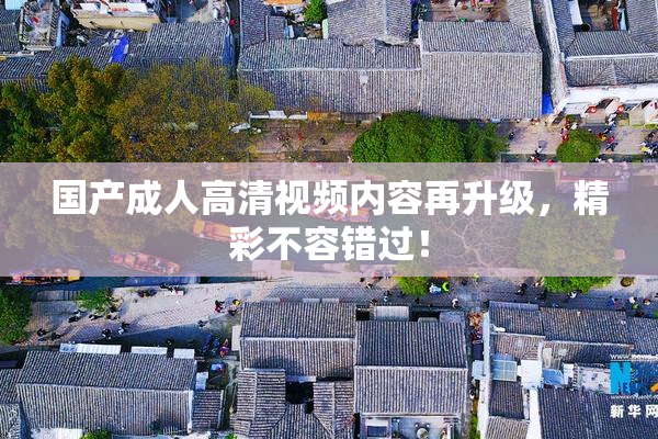 国产成人高清视频内容再升级，精彩不容错过！