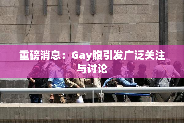 重磅消息：Gay腹引发广泛关注与讨论