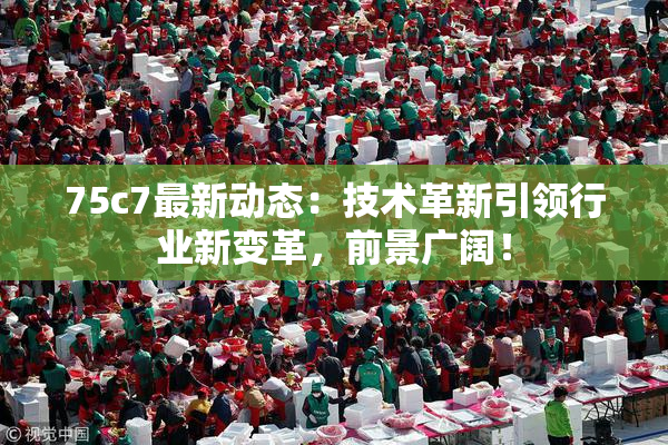 75c7最新动态：技术革新引领行业新变革，前景广阔！