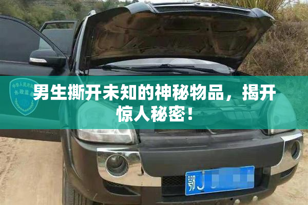 男生撕开未知的神秘物品，揭开惊人秘密！