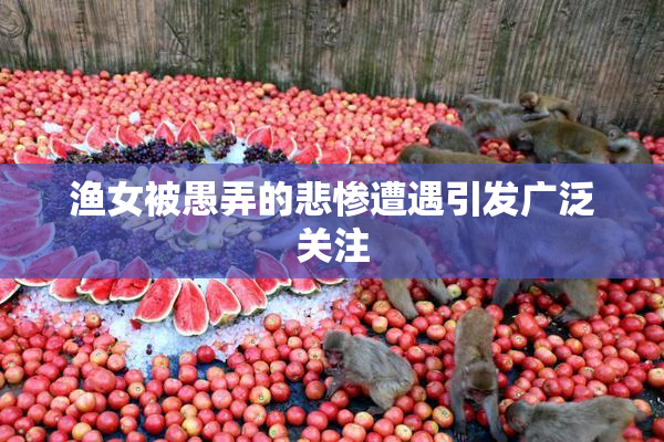 渔女被愚弄的悲惨遭遇引发广泛关注