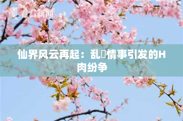 仙界风云再起：乱婬情事引发的H肉纷争