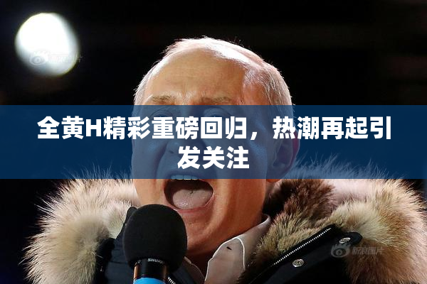 全黄H精彩重磅回归，热潮再起引发关注