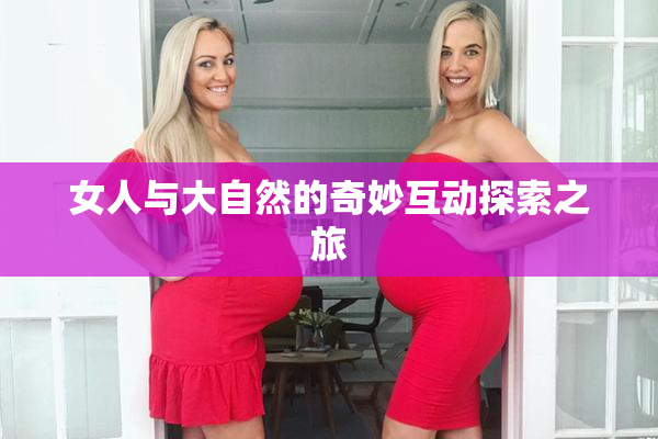 女人与大自然的奇妙互动探索之旅