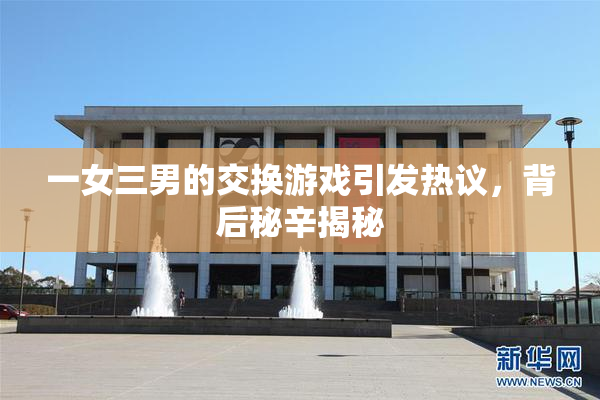 一女三男的交换游戏引发热议，背后秘辛揭秘