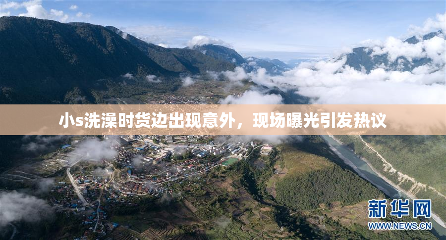 小s洗澡时货边出现意外，现场曝光引发热议