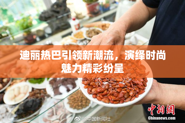 迪丽热巴引领新潮流，演绎时尚魅力精彩纷呈