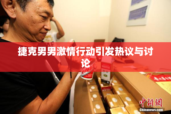 捷克男男激情行动引发热议与讨论