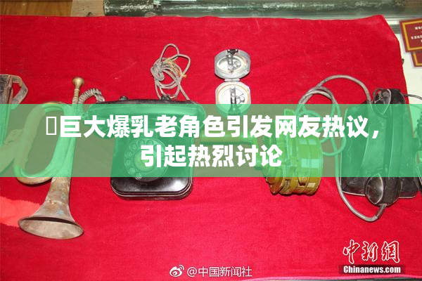 巜巨大爆乳老角色引发网友热议，引起热烈讨论