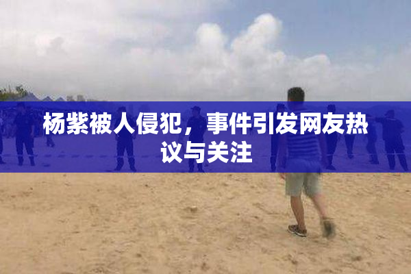 杨紫被人侵犯，事件引发网友热议与关注