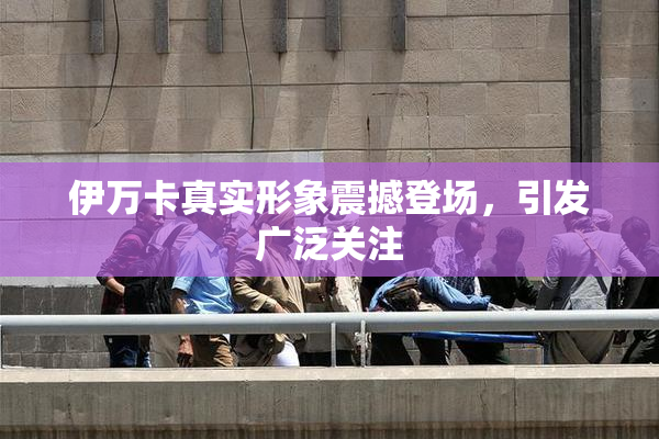 伊万卡真实形象震撼登场，引发广泛关注