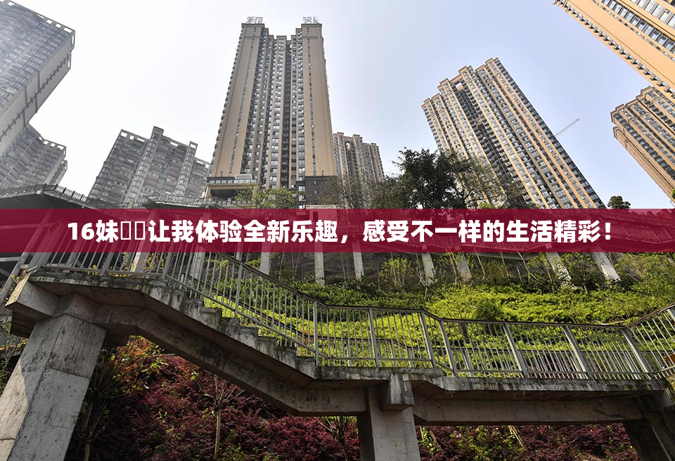 16妹妺妺让我体验全新乐趣，感受不一样的生活精彩！