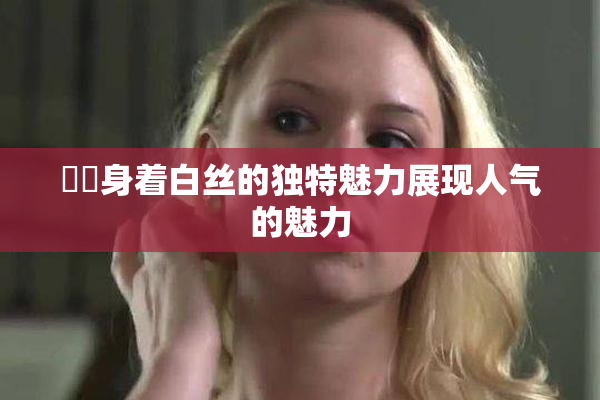 妺妺身着白丝的独特魅力展现人气的魅力