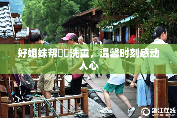 好姐妹帮妺妺洗重，温馨时刻感动人心