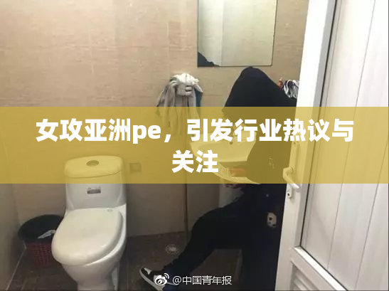 女攻亚洲pe，引发行业热议与关注