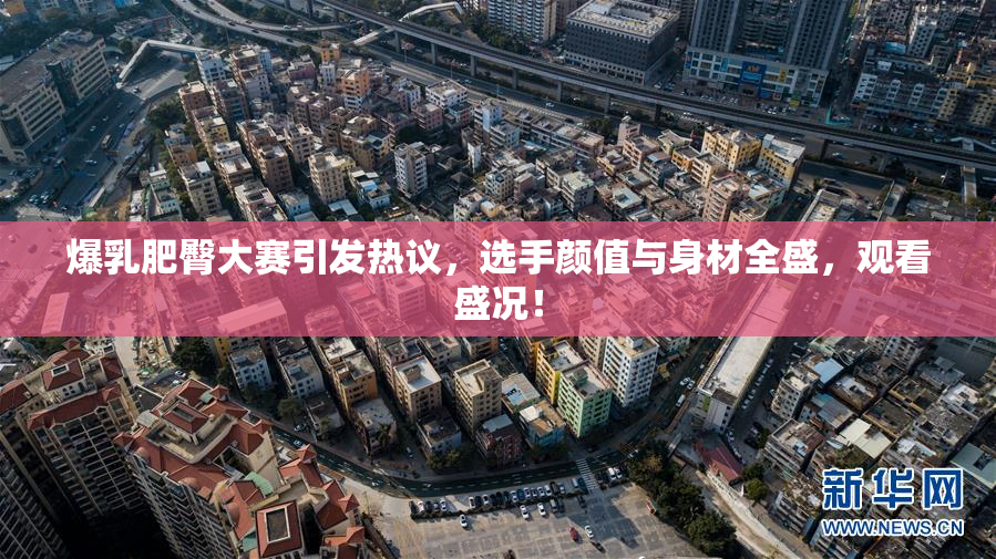 爆乳肥臀大赛引发热议，选手颜值与身材全盛，观看盛况！