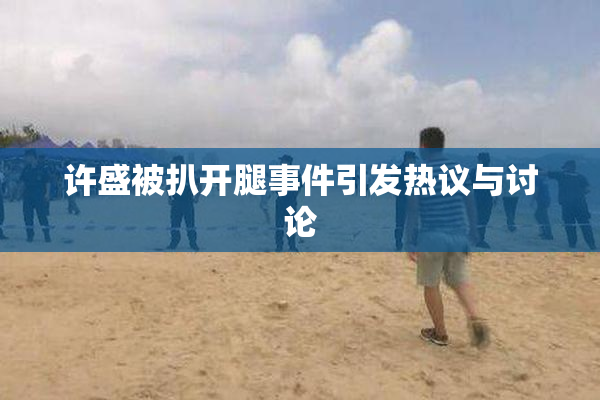 许盛被扒开腿事件引发热议与讨论