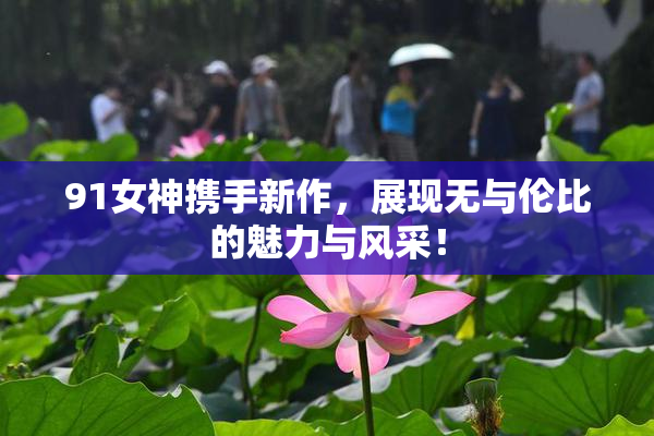 91女神携手新作，展现无与伦比的魅力与风采！