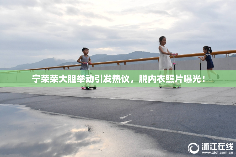 宁荣荣大胆举动引发热议，脱内衣照片曝光！