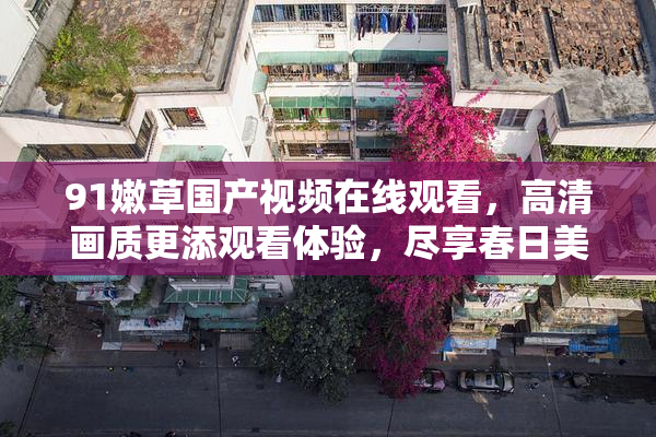 91嫩草国产视频在线观看，高清画质更添观看体验，尽享春日美好时光。