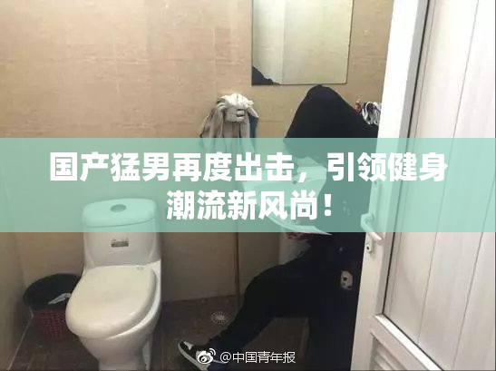 国产猛男再度出击，引领健身潮流新风尚！