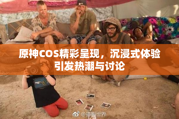 原神COS精彩呈现，沉浸式体验引发热潮与讨论