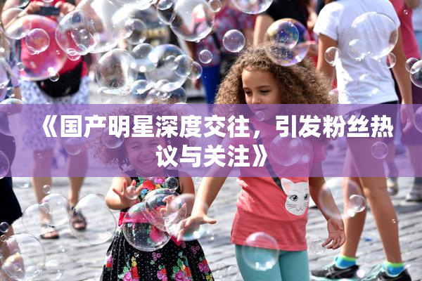 《国产明星深度交往，引发粉丝热议与关注》