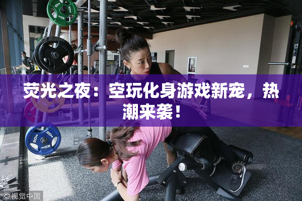 荧光之夜：空玩化身游戏新宠，热潮来袭！